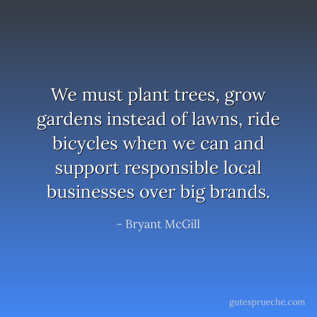 We must plant trees, grow gardens instead of lawns, ride bicycles when we can and support responsible local businesses over big brands. - Bryant McGill