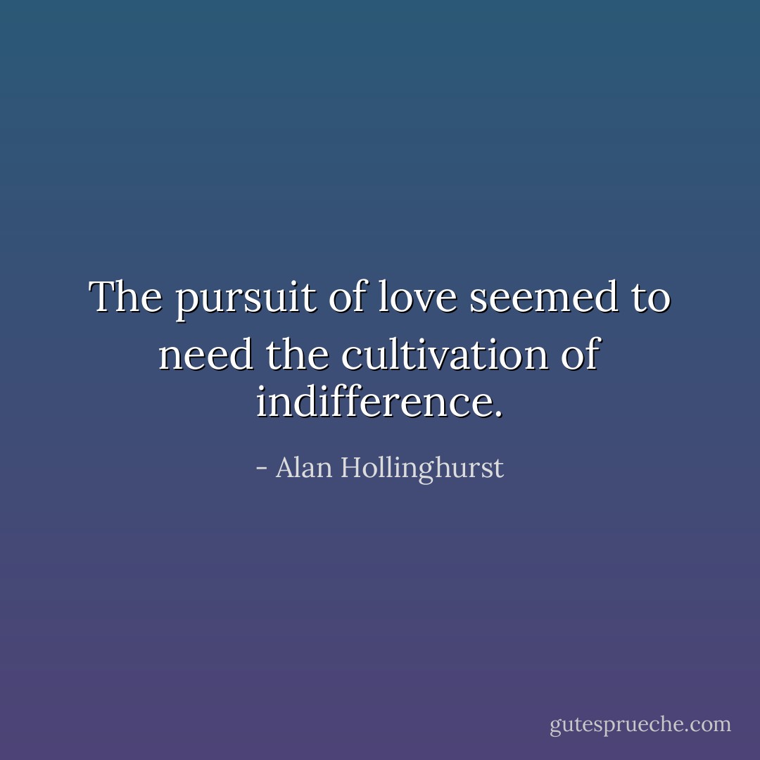 The pursuit of love seemed to need the cultivation of indifference. - Alan Hollinghurst