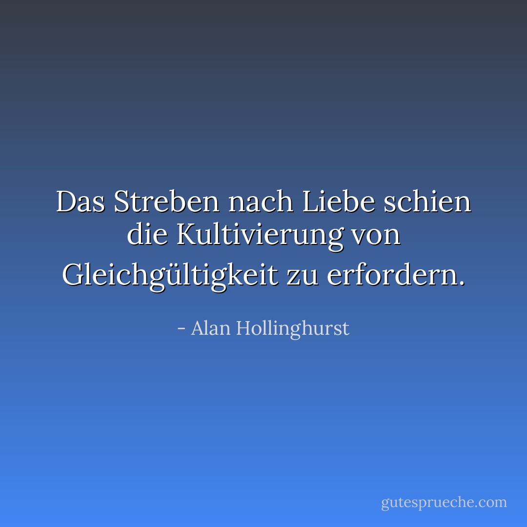 Das Streben nach Liebe schien die Kultivierung von Gleichgültigkeit zu erfordern. - Alan Hollinghurst<