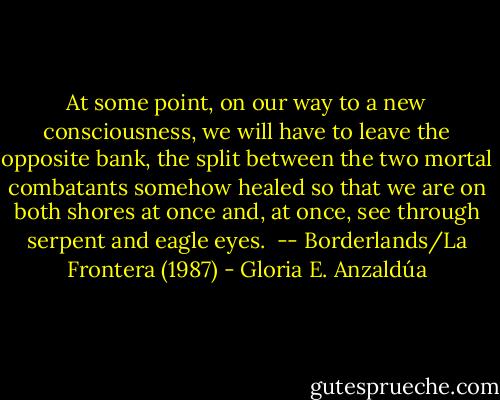 At some point, on our way to a new consciousness, we will have to leave the opposite bank, the split between the two mortal combatants somehow healed so that we are on both shores at once and, at once, see through serpent and eagle eyes. <br />-- Borderlands/La Frontera (1987) - Gloria E. Anzaldúa