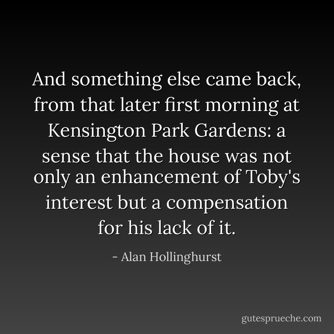 And something else came back, from that later first morning at Kensington Park Gardens: a sense that the house was not only an enhancement of Toby's interest but a compensation for his lack of it. - Alan Hollinghurst