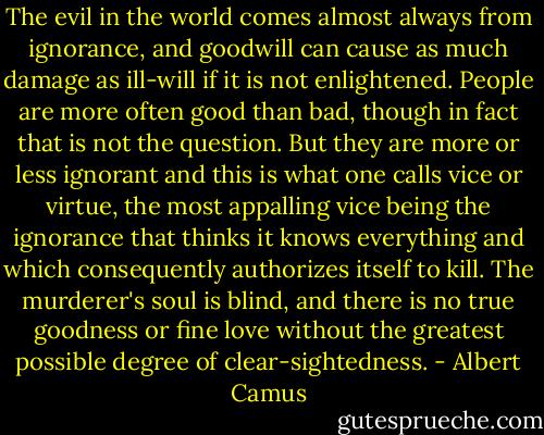 The evil in the world comes almost always from ignorance, and goodwill can cause as much damage as ill-will if it is not enlightened. People are more often good than bad, though in fact that is not the question. But they are more or less ignorant and this is what one calls vice or virtue, the most appalling vice being the ignorance that thinks it knows everything and which consequently authorizes itself to kill. The murderer's soul is blind, and there is no true goodness or fine love without the greatest possible degree of clear-sightedness. - Albert Camus