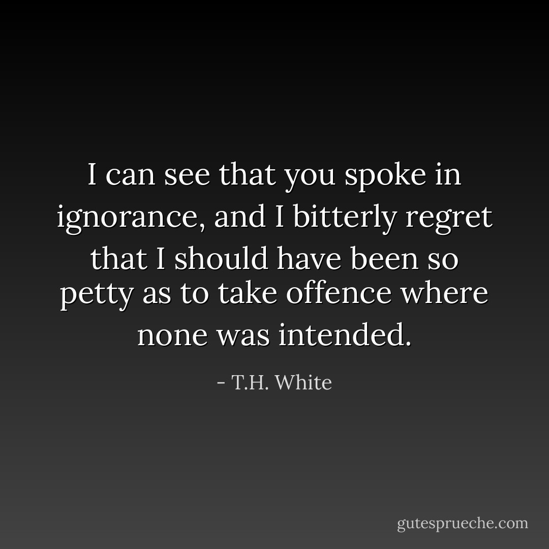 I can see that you spoke in ignorance, and I bitterly regret that I should have been so petty as to take offence where none was intended. - T.H. White
