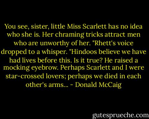 You see, sister, little Miss Scarlett has no idea who she is. Her chraming tricks attract men who are unworthy of her. "Rhett's voice dropped to a whisper. "Hindoos believe we have had lives before this. Is it true? He raised a mocking eyebrow. Perhaps Scarlett and I were star-crossed lovers; perhaps we died in each other's arms... - Donald McCaig