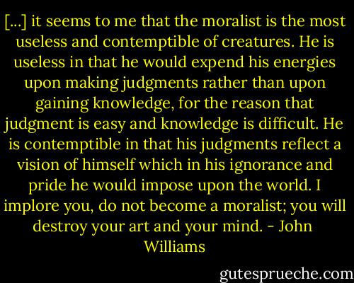 [...] it seems to me that the moralist is the most useless and contemptible of creatures. He is useless in that he would expend his energies upon making judgments rather than upon gaining knowledge, for the reason that judgment is easy and knowledge is difficult. He is contemptible in that his judgments reflect a vision of himself which in his ignorance and pride he would impose upon the world. I implore you, do not become a moralist; you will destroy your art and your mind. - John  Williams