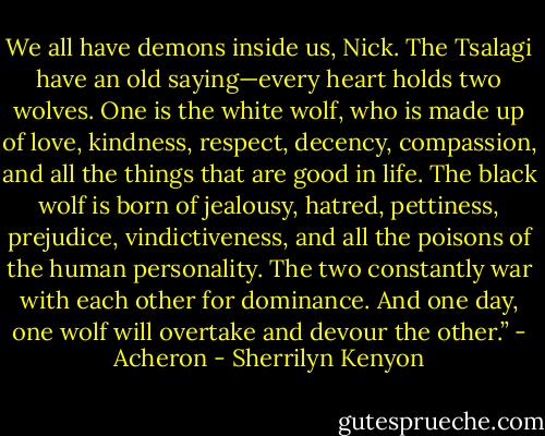We all have demons inside us, Nick. The Tsalagi have an old saying—every heart holds two wolves. One is the white wolf, who is made up of love, kindness, respect, decency, compassion, and all the things that are good in life. The black wolf is born of jealousy, hatred, pettiness, prejudice, vindictiveness, and all the poisons of the human personality. The two constantly war with each other for dominance. And one day, one wolf will overtake and devour the other.” - Acheron - Sherrilyn Kenyon