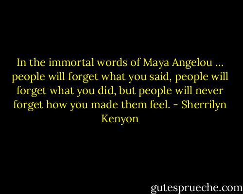 In the immortal words of Maya Angelou … people will forget what you said, people will forget what you did, but people will<br />never forget how you made them feel. - Sherrilyn Kenyon