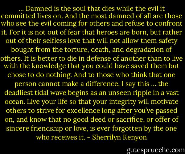 … Damned is the soul that dies while the evil it committed lives on. And the most damned of all<br />are those who see the evil coming for others and refuse to confront it. For it is not out of fear that<br />heroes are born, but rather out of their selfless love that will not allow them safety bought from<br />the torture, death, and degradation of others. It is better to die in defense of another than to live<br />with the knowledge that you could have saved them but chose to do nothing.<br />And to those who think that one person cannot make a difference, I say this … the deadliest tidal<br />wave begins as an unseen ripple in a vast ocean. Live your life so that your integrity will motivate<br />others to strive for excellence long after you’ve passed on, and know that no good deed or<br />sacrifice, or offer of sincere friendship or love, is ever forgotten by the one who receives it. - Sherrilyn Kenyon