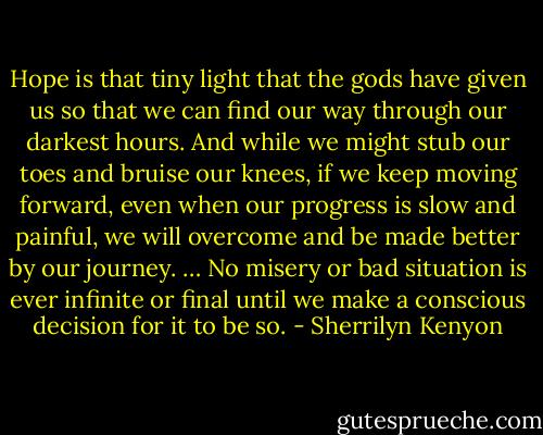 Hope is that tiny light that the gods have given us so that we can find our way through our<br />darkest hours. And while we might stub our toes and bruise our knees, if we keep moving forward,<br />even when our progress is slow and painful, we will overcome and be made better by our journey.<br />… No misery or bad situation is ever infinite or final until we make a conscious decision for it to<br />be so. - Sherrilyn Kenyon