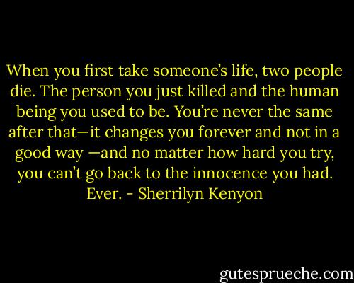 When you first take someone’s life, two people die. The person you just killed and the human<br />being you used to be. You’re never the same after that—it changes you forever and not in a good way<br />—and no matter how hard you try, you can’t go back to the innocence you had. Ever. - Sherrilyn Kenyon