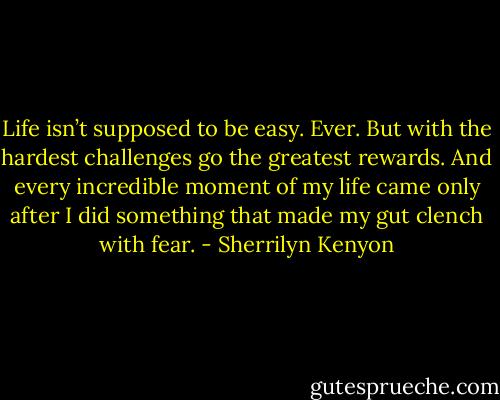 Life isn’t supposed to be easy. Ever. But with the hardest challenges go the greatest rewards. And every incredible moment of my life came only after I did something that made my gut clench with fear. - Sherrilyn Kenyon