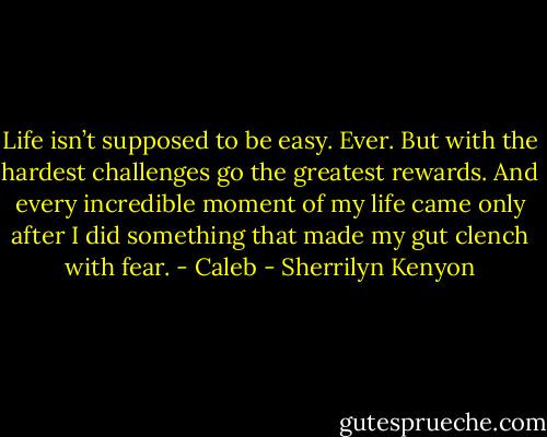 Life isn’t supposed to be easy. Ever. But with the hardest challenges go the greatest rewards. And every incredible moment of my life came only after I did something that made my gut clench with fear. - Caleb - Sherrilyn Kenyon