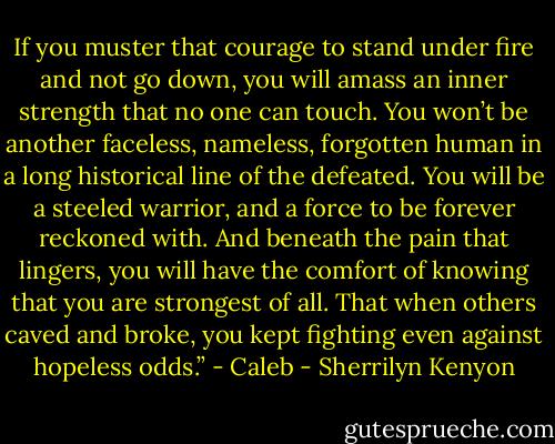 If you muster that courage to stand under fire and not go down, you will amass an inner strength that no one can touch. You won’t be another faceless, nameless, forgotten human in a long historical line of the defeated. You will be a steeled warrior, and a force to be forever reckoned with. And beneath the pain that lingers, you will have the comfort of knowing that you are strongest of all. That when others caved and broke, you kept fighting even against hopeless odds.” - Caleb - Sherrilyn Kenyon