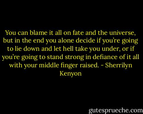 You can blame it all on fate and the universe, but in the end you alone decide if you’re going to lie down and let hell take you under, or if you’re going to stand strong in defiance of it all with your middle finger raised. - Sherrilyn Kenyon