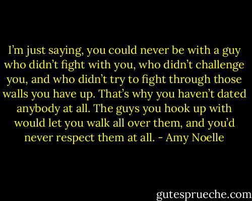 I’m just saying, you could never be with a guy who didn’t fight with you, who didn’t challenge you, and who didn’t try to fight through those walls you have up. That’s why you haven’t dated anybody at all. The guys you hook up with would let you walk all over them, and you’d never respect them at all. - Amy Noelle