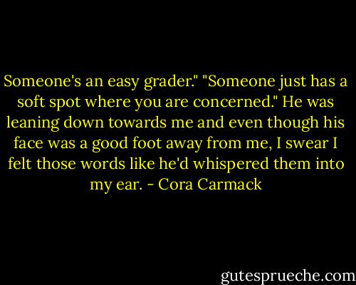 Someone's an easy grader."<br />"Someone just has a soft spot where you are concerned." He was leaning down towards me and even though his face was a good foot away from me, I swear I felt those words like he'd whispered them into my ear. - Cora Carmack