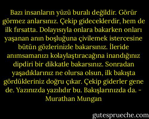Bazı insanların yüzü buralı değildir. Görür görmez anlarsınız. Çekip gideceklerdir, hem de ilk fırsatta. Dolayısıyla onlara bakarken onları yaşanan anın boşluğuna çivilemek istercesine bütün gözlerinizle bakarsınız. İleride anımsamanızı kolaylaştıracağına inandığınız dipdiri bir dikkatle bakarsınız. Sonradan yaşadıklarınız ne olursa olsun, ilk bakışta gördükleriniz doğru çıkar. Çekip giderler gene de. Yazınızda yazılıdır bu.<br />Bakışlarınızda da. - Murathan Mungan