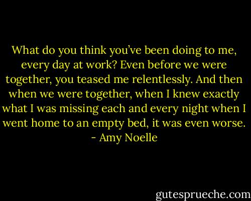 What do you think you’ve been doing to me, every day at work? Even before we were together, you teased me relentlessly. And then when we were together, when I knew exactly what I was missing each and every night when I went home to an empty bed, it was even worse. - Amy Noelle