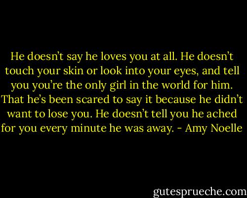 He doesn’t say he loves you at all. He doesn’t touch your skin or look into your eyes, and tell you you’re the only girl in the world for him. That he’s been scared to say it because he didn’t want to lose you. He doesn’t tell you he ached for you every minute he was away. - Amy Noelle