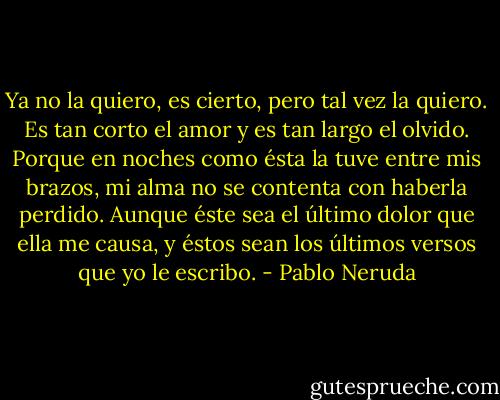 Ya no la quiero, es cierto, pero tal vez la quiero.<br />Es tan corto el amor y es tan largo el olvido.<br />Porque en noches como ésta la tuve entre mis brazos,<br />mi alma no se contenta con haberla perdido.<br />Aunque éste sea el último dolor que ella me causa,<br />y éstos sean los últimos versos que yo le escribo. - Pablo Neruda