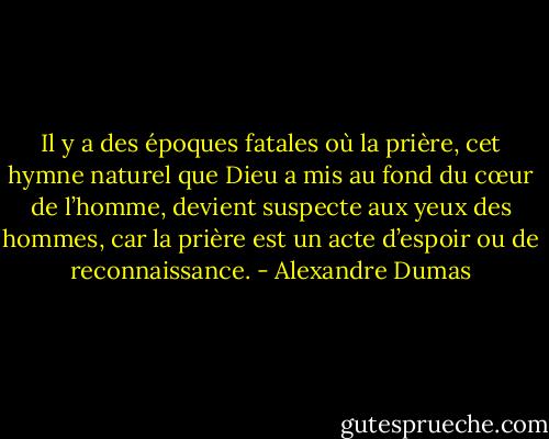 Il y a des époques fatales où la prière, cet hymne naturel que Dieu a mis au fond du cœur de l’homme, devient suspecte aux yeux des hommes, car la prière est un acte d’espoir ou de reconnaissance. - Alexandre Dumas