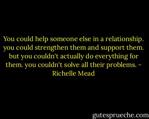 You could help someone else in a relationship. you could strengthen them and support them. but you couldn't actually do everything for them. you couldn't solve all their problems. - Richelle Mead