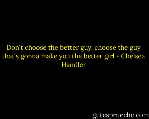 Don't choose the better guy, choose the guy that's gonna make you the better girl - Chelsea Handler