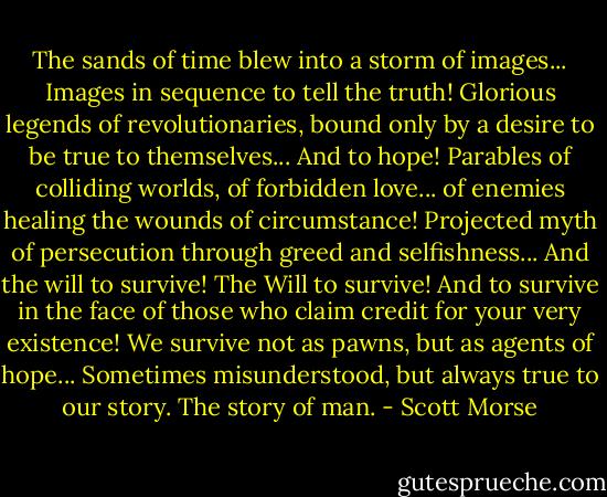 The sands of time blew into a storm of images... Images in sequence to tell the truth! Glorious legends of revolutionaries, bound only by a desire to be true to themselves... And to hope! Parables of colliding worlds, of forbidden love... of enemies healing the wounds of circumstance! Projected myth of persecution through greed and selfishness... And the will to survive! The Will to survive! And to survive in the face of those who claim credit for your very existence! We survive not as pawns, but as agents of hope... Sometimes misunderstood, but always true to our story. The story of man. - Scott Morse