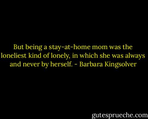 But being a stay-at-home mom was the loneliest kind of lonely, in which she was always and never by herself. - Barbara Kingsolver