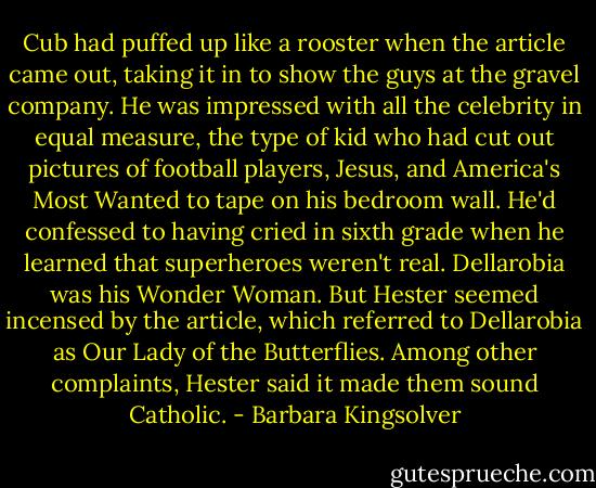 Cub had puffed up like a rooster when the article came out, taking it in to show the guys at the gravel company. He was impressed with all the celebrity in equal measure, the type of kid who had cut out pictures of football players, Jesus, and America's Most Wanted to tape on his bedroom wall. He'd confessed to having cried in sixth grade when he learned that superheroes weren't real. Dellarobia was his Wonder Woman. But Hester seemed incensed by the article, which referred to Dellarobia as Our Lady of the Butterflies. Among other complaints, Hester said it made them sound Catholic. - Barbara Kingsolver