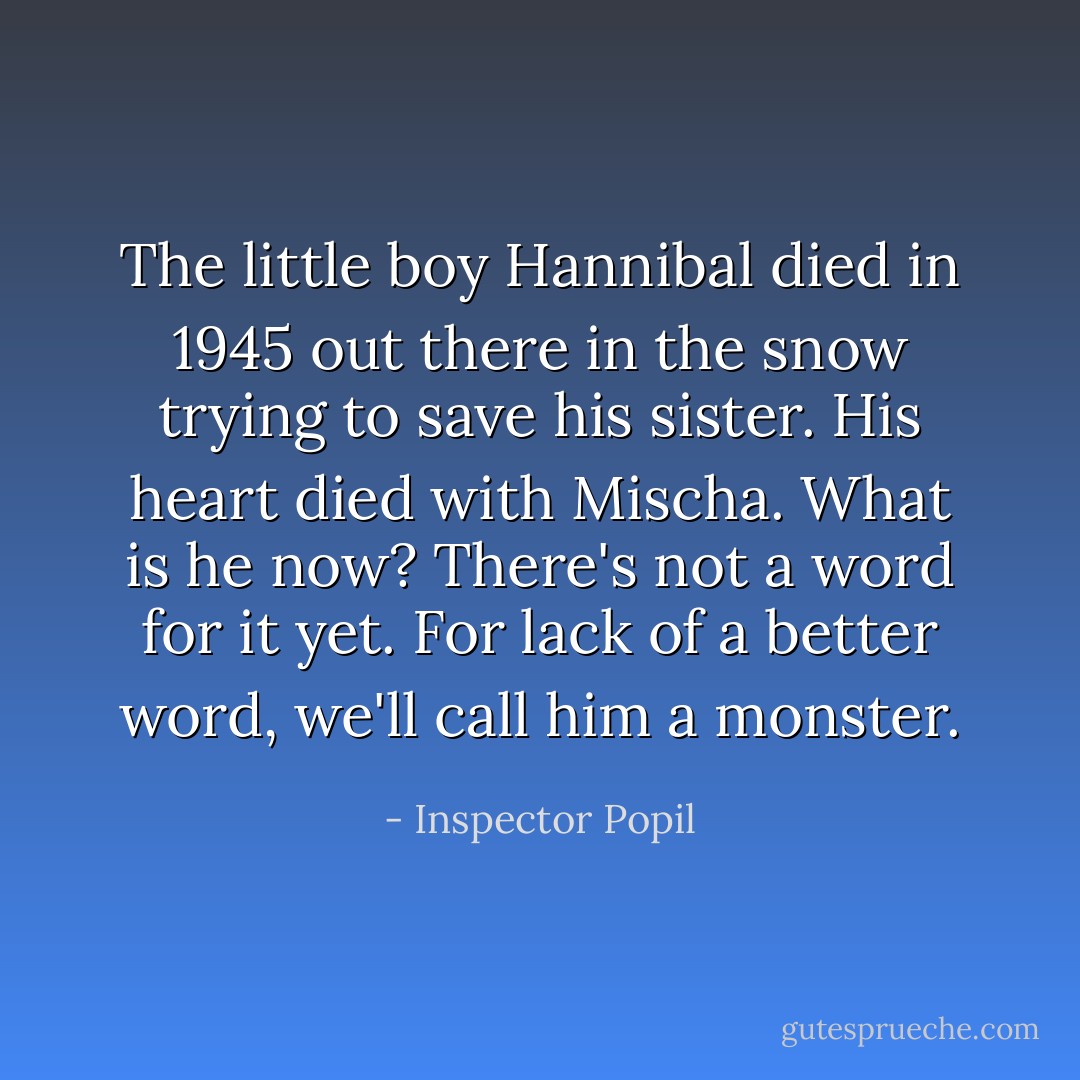 The little boy Hannibal died in 1945 out there in the snow trying to save his sister. His heart died with Mischa. What is he now? There's not a word for it yet. For lack of a better word, we'll call him a monster. - Inspector Popil