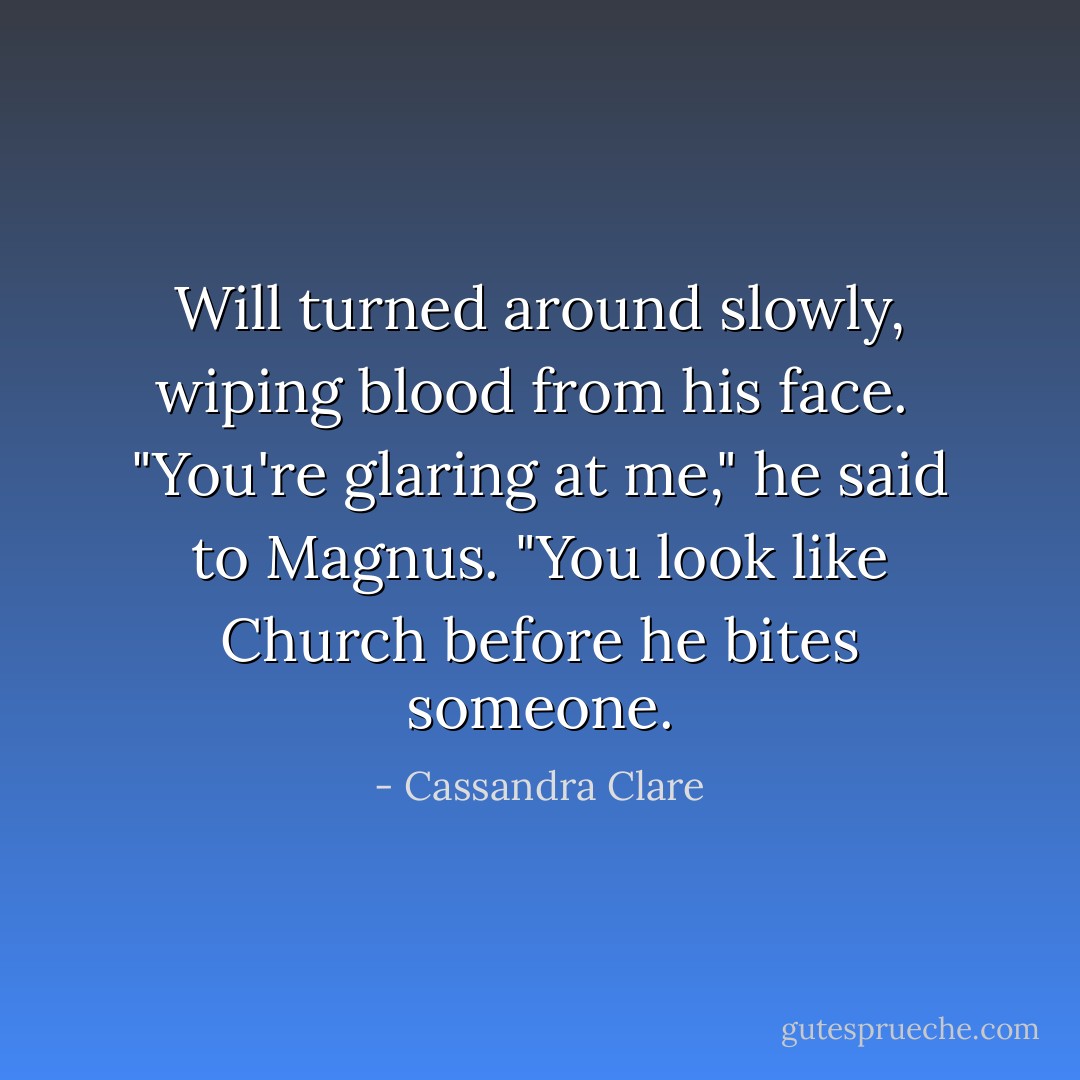 Will turned around slowly, wiping blood from his face. <br />"You're glaring at me," he said to Magnus. "You look like Church before he bites someone. - Cassandra Clare