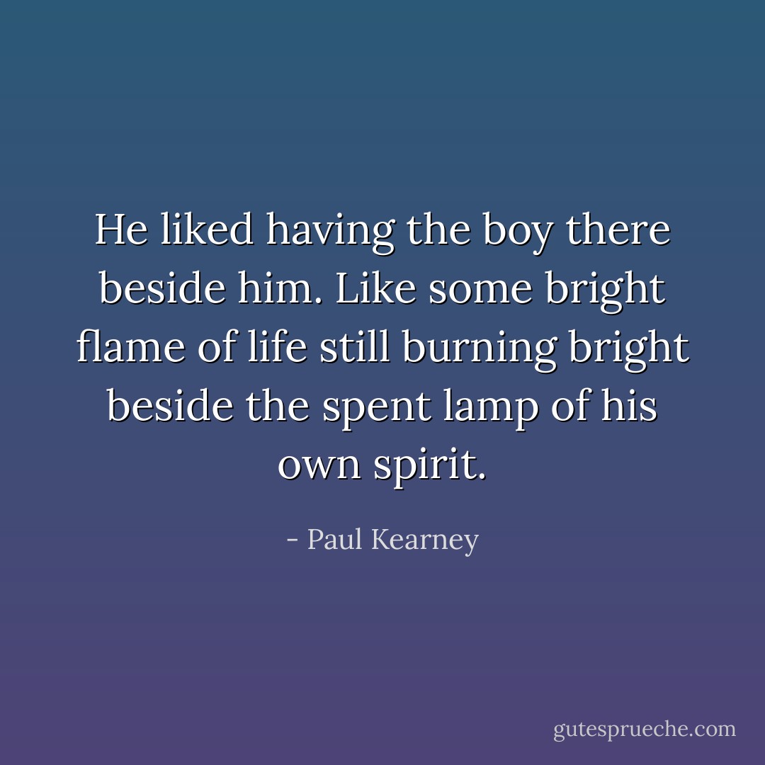 He liked having the boy there beside him. Like some bright flame of life still burning bright beside the spent lamp of his own spirit. - Paul Kearney
