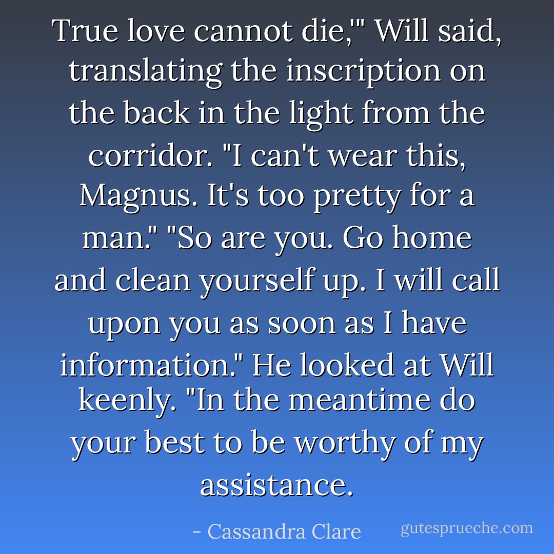 True love cannot die,'" Will said, translating the inscription on the back in the light from the corridor. "I can't wear this, Magnus. It's too pretty for a man."<br />"So are you. Go home and clean yourself up. I will call upon you as soon as I have information." He looked at Will keenly. "In the meantime do your best to be worthy of my assistance. - Cassandra Clare