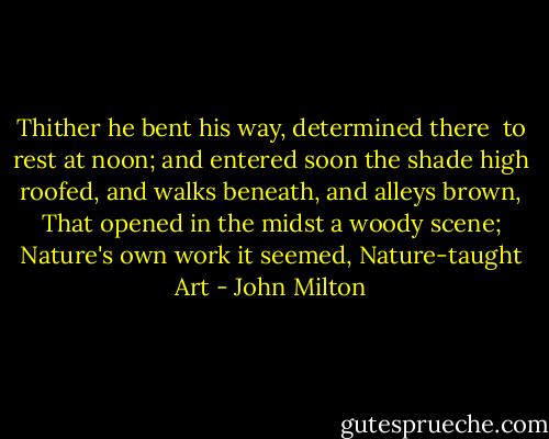 Thither he bent his way, determined there <br />to rest at noon; and entered soon the shade<br />high roofed, and walks beneath, and alleys brown,<br />That opened in the midst a woody scene;<br />Nature's own work it seemed, Nature-taught Art - John Milton