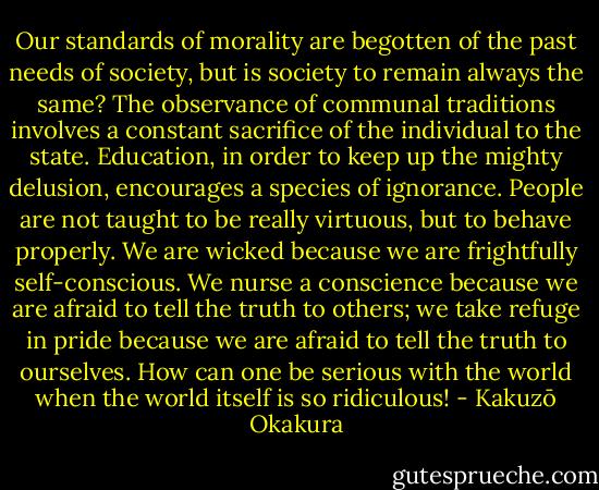 Our standards of morality are begotten of the past needs of society, but is society to remain always the same? The observance of communal traditions involves a constant sacrifice of the individual to the state. Education, in order to keep up the mighty delusion, encourages a species of ignorance. People are not taught to be really virtuous, but to behave properly. We are wicked because we are frightfully self-conscious. We nurse a conscience because we are afraid to tell the truth to others; we take refuge in pride because we are afraid to tell the truth to ourselves. How can one be serious with the world when the world itself is so ridiculous! - Kakuzō Okakura