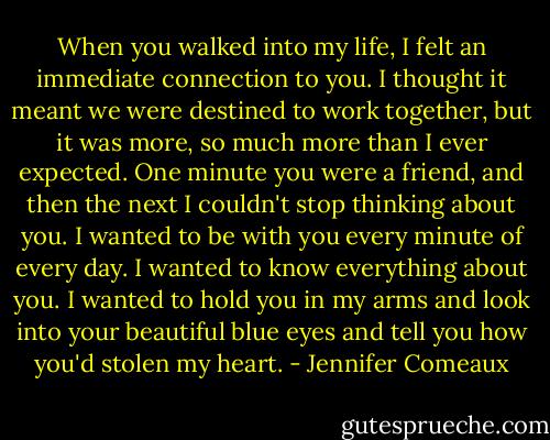 When you walked into my life, I felt an immediate connection to you. I thought it meant we were destined to work together, but it was more, so much more than I ever expected. One minute you were a friend, and then the next I couldn't stop thinking about you. I wanted to be with you every minute of every day. I wanted to know everything about you. I wanted to hold you in my arms and look into your beautiful blue eyes and tell you how you'd stolen my heart. - Jennifer Comeaux