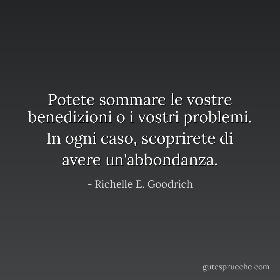 Potete sommare le vostre benedizioni o i vostri problemi. In ogni caso, scoprirete di avere un'abbondanza. - Richelle E. Goodrich