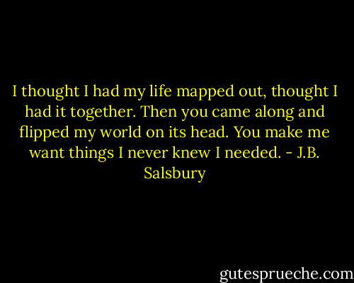 I thought I had my life mapped out, thought I had it together. Then you came along and flipped my world on its head. You make me want things I never knew I needed. - J.B. Salsbury