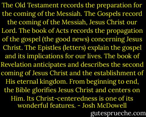 The Old Testament records the preparation for the coming of the Messiah. The Gospels record the coming of the Messiah, Jesus Christ our Lord. The book of Acts records the propagation of the gospel (the good news) concerning Jesus Christ. The Epistles (letters) explain the gospel and its implications for our lives. The book of Revelation anticipates and describes the second coming of Jesus Christ and the establishment of His eternal kingdom. From beginning to end, the Bible glorifies Jesus Christ and centers on Him. Its Christ-centeredness is one of its wonderful features. - Josh McDowell