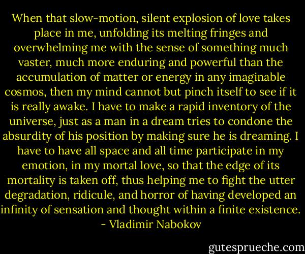 When that slow-motion, silent explosion of love takes place in me, unfolding its melting fringes and overwhelming me with the sense of something much vaster, much more enduring and powerful than the accumulation of matter or energy in any imaginable cosmos, then my mind cannot but pinch itself to see if it is really awake. I have to make a rapid inventory of the universe, just as a man in a dream tries to condone the absurdity of his position by making sure he is dreaming. I have to have all space and all time participate in my emotion, in my mortal love, so that the edge of its mortality is taken off, thus helping me to fight the utter degradation, ridicule, and horror of having developed an infinity of sensation and thought within a finite existence. - Vladimir Nabokov