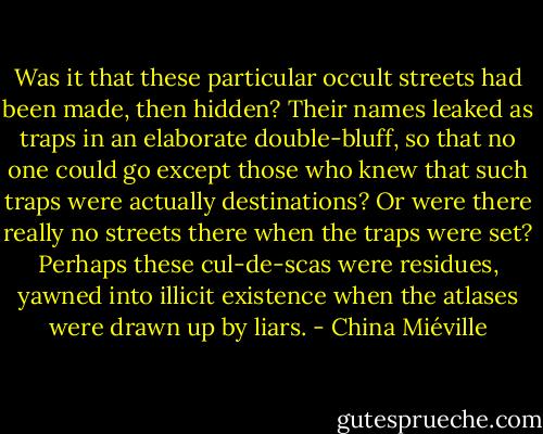 Was it that these particular occult streets had been made, then hidden? Their names leaked as traps in an elaborate double-bluff, so that no one could go except those who knew that such<br />traps were actually destinations? Or were there really no streets there when the traps were set? Perhaps these cul-de-scas were residues, yawned into illicit existence when the atlases were drawn up by liars. - China Miéville