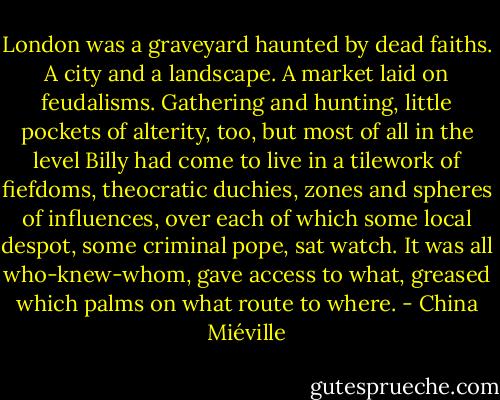 London was a graveyard haunted by dead faiths. A city and a landscape. A market laid on feudalisms. Gathering and hunting, little pockets of alterity, too, but most of all in the level Billy had come to live in a tilework of fiefdoms, theocratic duchies, zones and spheres of influences, over each of which some local despot, some criminal pope, sat watch. It was all who-knew-whom, gave access to what, greased which palms on what route to where. - China Miéville