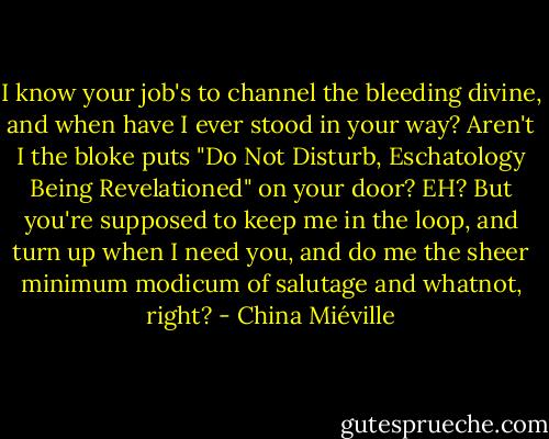 I know your job's to channel the bleeding divine, and when have I ever stood in your way? Aren't I the bloke puts "Do Not Disturb, Eschatology Being Revelationed" on your door? EH? But you're supposed to keep me in the loop, and turn up when I need you, and do me the sheer minimum modicum of salutage and whatnot, right? - China Miéville