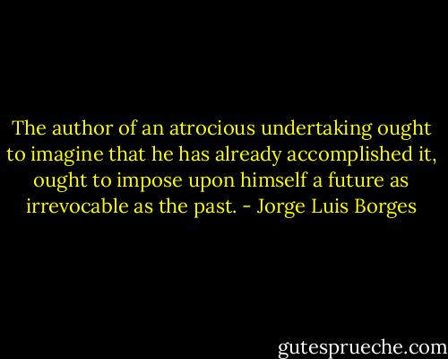 The author of an atrocious undertaking ought to imagine that he has already<br />accomplished it, ought to impose upon himself a future as irrevocable as the past. - Jorge Luis Borges