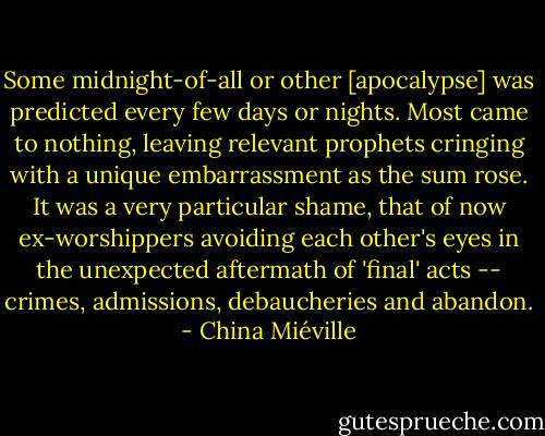Some midnight-of-all or other [apocalypse] was predicted every few days or nights. Most came to nothing, leaving relevant prophets cringing with a unique embarrassment as the sum rose. It was a very particular shame, that of now ex-worshippers avoiding each other's eyes in the unexpected aftermath of 'final' acts -- crimes, admissions, debaucheries and abandon. - China Miéville