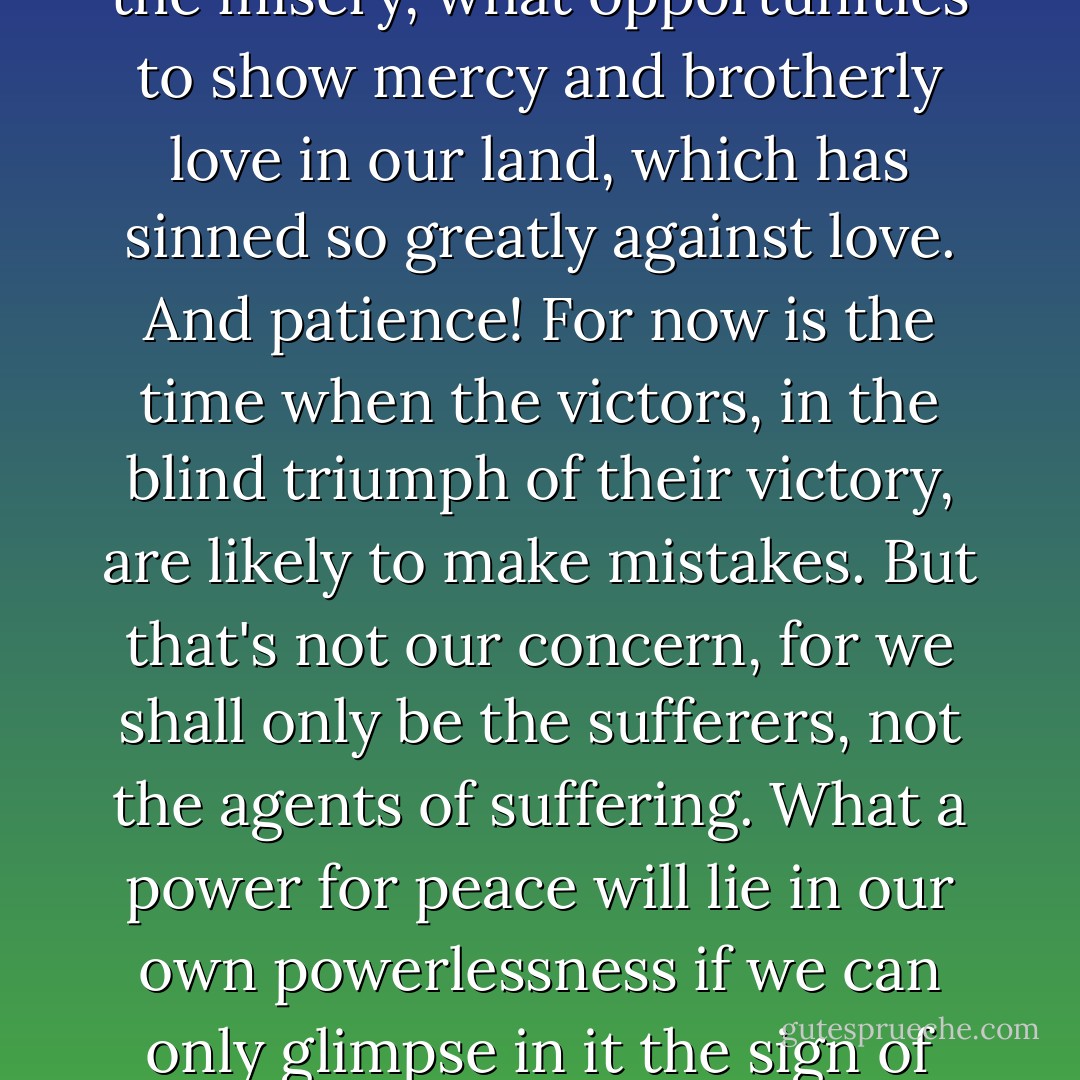 It's going to be a hard time; we can count on that. But with all the misery, what opportunities to show mercy and brotherly love in our land, which has sinned so greatly against love. And patience! For now is the time when the victors, in the blind triumph of their victory, are likely to make mistakes. But that's not our concern, for we shall only be the sufferers, not the agents of suffering. What a power for peace will lie in our own powerlessness if we can only glimpse in it the sign of grace! - Margot Benary-Isbert