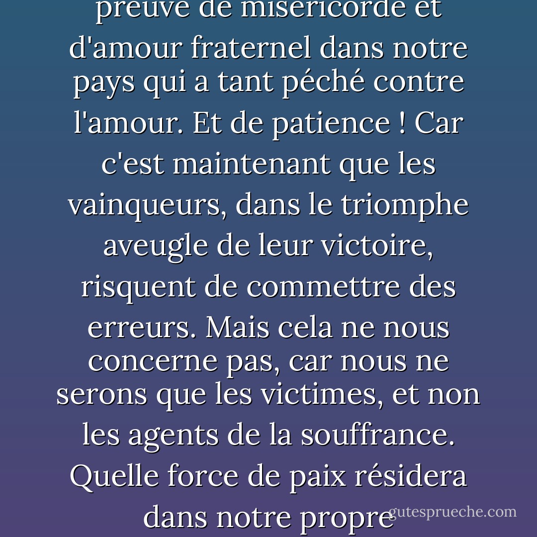 Les temps seront durs, nous pouvons en être sûrs. Mais avec toute cette misère, quelles occasions de faire preuve de miséricorde et d'amour fraternel dans notre pays qui a tant péché contre l'amour. Et de patience ! Car c'est maintenant que les vainqueurs, dans le triomphe aveugle de leur victoire, risquent de commettre des erreurs. Mais cela ne nous concerne pas, car nous ne serons que les victimes, et non les agents de la souffrance. Quelle force de paix résidera dans notre propre impuissance, si nous pouvons seulement y apercevoir le signe de la grâce ! - Margot Benary-Isbert