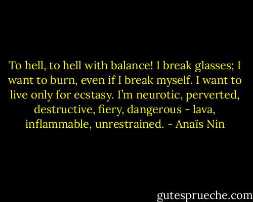 To hell, to hell with balance! I break glasses; I want to burn, even if I break myself. I want to live only for ecstasy. I’m neurotic, perverted, destructive, fiery, dangerous - lava, inflammable, unrestrained. - Anaïs Nin
