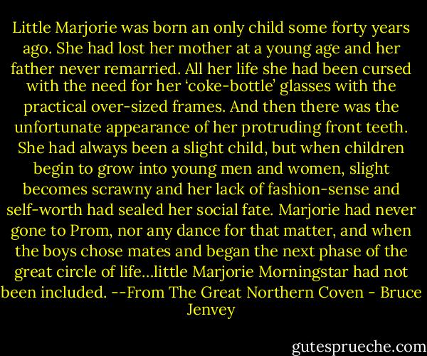 Little Marjorie was born an only child some forty years ago. She had lost her mother at a young age and her father never remarried. All her life she had been cursed with the need for her ‘coke-bottle’ glasses with the practical over-sized frames. And then there was the unfortunate appearance of her protruding front teeth. She had always been a slight child, but when children begin to grow into young men and women, slight becomes scrawny and her lack of fashion-sense and self-worth had sealed her social fate. Marjorie had never gone to Prom, nor any dance for that matter, and when the boys chose mates and began the next phase of the great circle of life…little Marjorie Morningstar had not been included. --From The Great Northern Coven - Bruce Jenvey